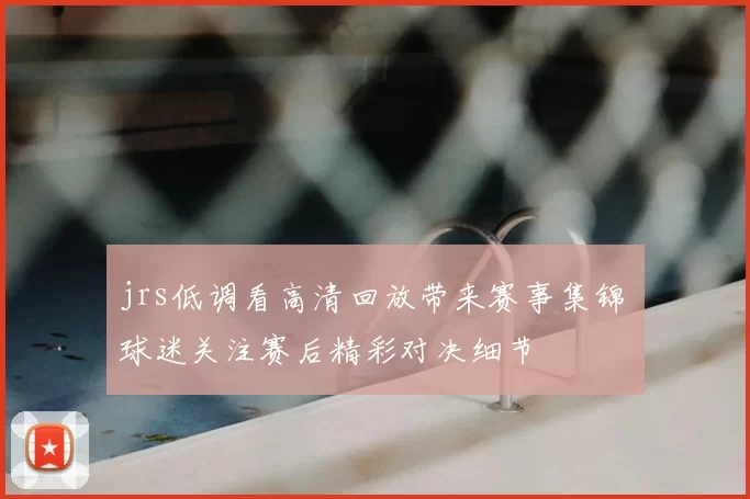 jrs低调看高清回放带来赛事集锦 球迷关注赛后精彩对决细节