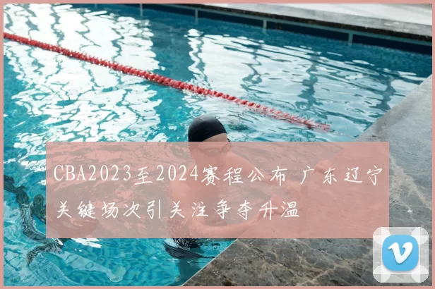 CBA2023至2024赛程公布 广东辽宁关键场次引关注争夺升温