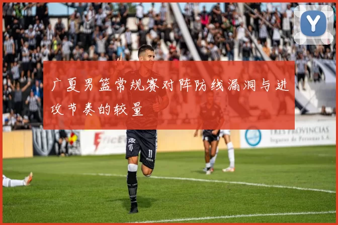 广夏男篮常规赛对阵防线漏洞与进攻节奏的较量