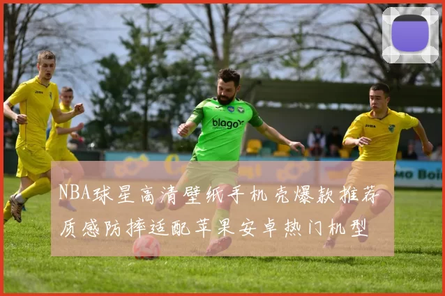 NBA球星高清壁纸手机壳爆款推荐 质感防摔适配苹果安卓热门机型