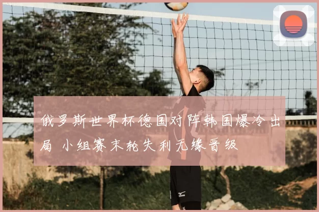 俄罗斯世界杯德国对阵韩国爆冷出局 小组赛末轮失利无缘晋级
