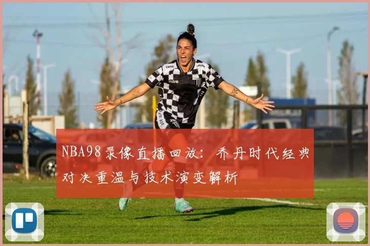 NBA98录像直播回放:乔丹时代经典对决重温与技术演变解析