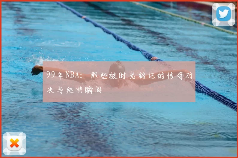 99年NBA:那些被时光铭记的传奇对决与经典瞬间