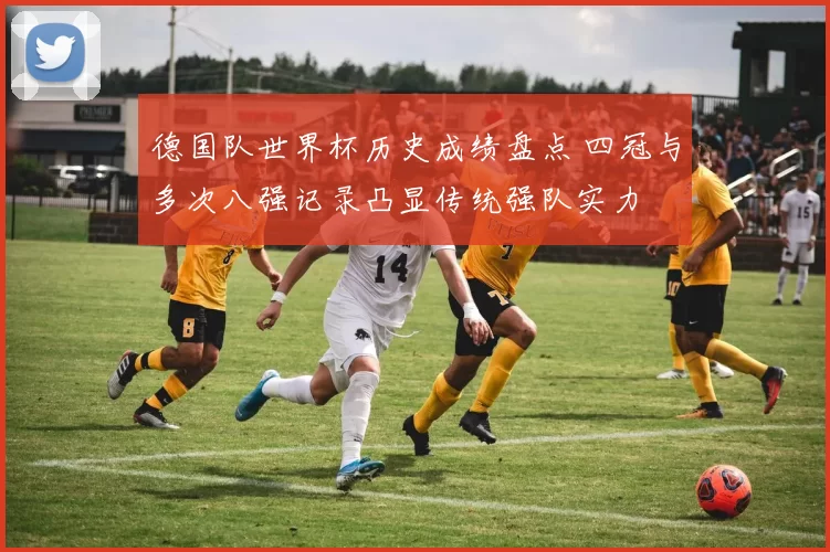 德国队世界杯历史成绩盘点 四冠与多次八强记录凸显传统强队实力