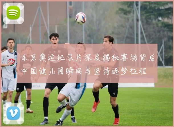 东京奥运纪录片深度揭秘赛场背后中国健儿团瞬间与坚持逐梦征程