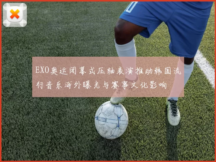 EXO奥运闭幕式压轴表演推动韩国流行音乐海外曝光与赛事文化影响