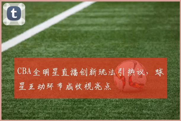 CBA全明星直播创新玩法引热议,球星互动环节成收视亮点