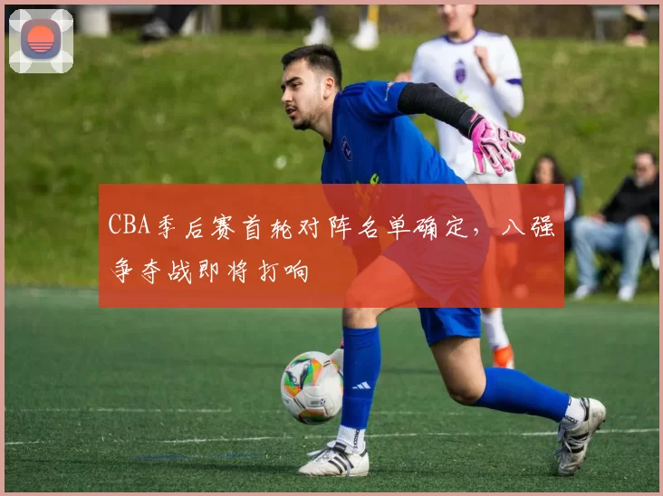CBA季后赛首轮对阵名单确定,八强争夺战即将打响