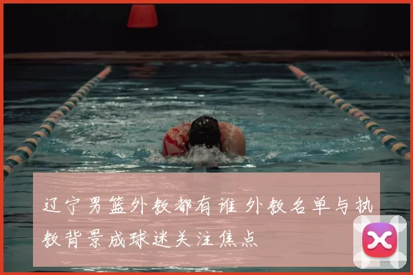 辽宁男篮外教都有谁 外教名单与执教背景成球迷关注焦点