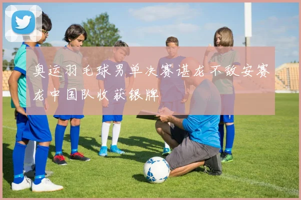 奥运羽毛球男单决赛谌龙不敌安赛龙中国队收获银牌