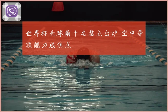 世界杯头球前十名盘点出炉 空中争顶能力成焦点