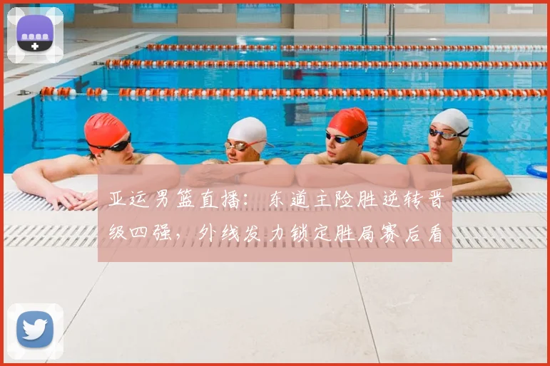 亚运男篮直播：东道主险胜逆转晋级四强，外线发力锁定胜局赛后看点