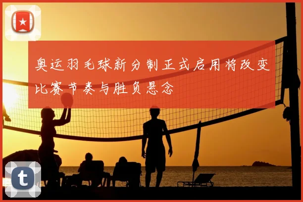 奥运羽毛球新分制正式启用将改变比赛节奏与胜负悬念