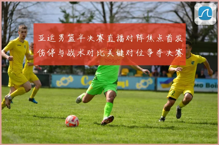 亚运男篮半决赛直播对阵焦点首发伤停与战术对比关键对位争夺决赛席位