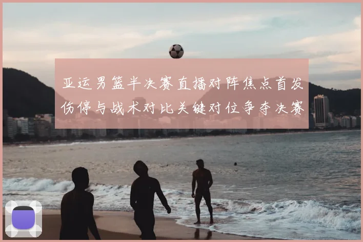 亚运男篮半决赛直播对阵焦点首发伤停与战术对比关键对位争夺决赛席位
