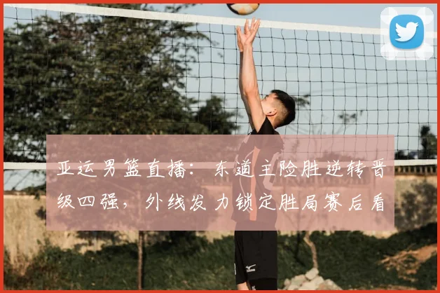 亚运男篮直播：东道主险胜逆转晋级四强，外线发力锁定胜局赛后看点
