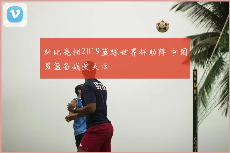 科比亮相2019篮球世界杯助阵 中国男篮备战受关注