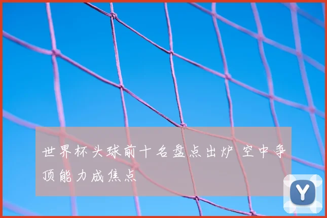 世界杯头球前十名盘点出炉 空中争顶能力成焦点